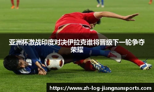 亚洲杯激战印度对决伊拉克谁将晋级下一轮争夺荣耀